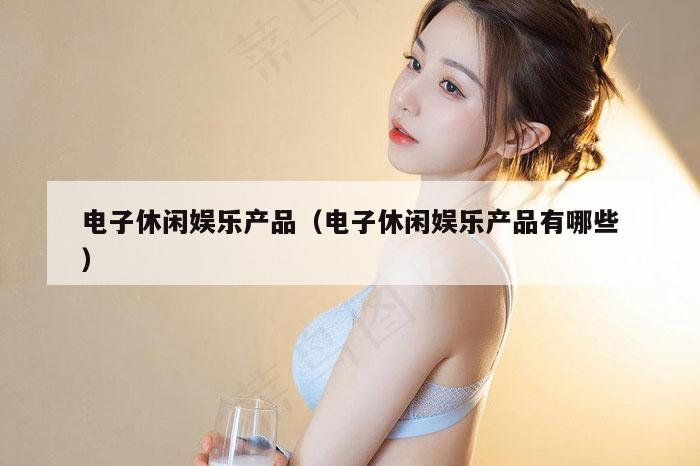 电子休闲娱乐产品（电子休闲娱乐产品有哪些）